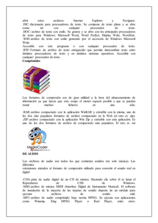 abrir estos archivos: Internet Explorer y Navigator.
.DIC: diccionario para procesadores de texto. Se compone de texto plano y se abre
como tal con cualquier procesador de texto.
.DOC: archivo de texto con estilo. Se genera y se abre con los principales procesadores
de texto para Windows: Microsoft Word, Word Perfect, Display Write, WordStar.
.WRI: archivo de texto con estilo generado por el accesorio de Windows Microsoft
Write.
Accesible con este programa o con cualquier procesador de texto.
.RTF: Formato de archivo de texto enriquecido que permite intercambiar texto entre
distintos procesadores de texto y en distintos sistemas operativos. Accesible con
cualquier procesador de texto.
Comprimidos
Los formatos de compresión son de gran utilidad a la hora del almacenamiento de
información ya que hacen que esta ocupe el menor espacio posible y que se puedan
reunir muchos ficheros en uno sólo.
.RAR: archivo compactado con la aplicación WinRAR y extraíble con la misma, uno de
los dos más populares formatos de archivo compactado en la Web (el otro es .zip).
.ZIP: archivo compactado con la aplicación Win Zip y extraíble con esta aplicación. Es
uno de los dos formatos de archivo de compactado más populares. El otro es .rar
DE AUDIO
Los archivos de audio son todos los que contienen sonidos (no solo música). Las
diferentes
extensiones atienden al formato de compresión utilizado para convertir el sonido real en
digital
.CDA: pista de audio digital de un CD de música. Haciendo clic sobre él se lanza el
Reproductor de CDS de Windows.
.MID: archivo de música MIDI (Interfase Digital de Instrumento Musical). El software
de instalación de la mayoría de las tarjetas de sonido dispone de un módulo para
ejecutar archivos de sonido .mid.
.MP3: archivo de audio comprimido bajo norma MPEG. Se ejecuta con aplicaciones
como Winamp, Xing MPEG Player o Real Player, entre otros.
 