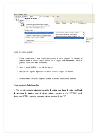 Como creamos carpetas
1. Ubica y selecciona el lugar donde desees crear la nueva carpeta. Por ejemplo, si
quieres poner la nueva carpeta dentro de la carpeta Mis documentos, entonces
primero debes abrir Mis documentos.
2. Abre el menú Archivo y haz clic en Nuevo.
3. Haz clic en Carpeta. Aparecerá un nuevo icono de carpeta sin nombre.
4. Ponle nombre a tu nueva carpeta, escribe el nombre en el cuadro de texto.
Como copiamos la información
1. Abre un texto cualquiera,selecciona (operación de colocar una franja de color en el fondo
de un tramo de texto)un tramo de algunas palabras y presiona la tecla CONTROL (puede
figurar como CTRL) ymantenla presionada mientras presionas la letra "C".
 