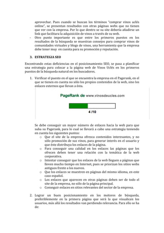 aprovechar.	
   Pues	
   cuando	
   se	
   buscan	
   los	
   términos	
   “comprar	
   vinos	
   uclés	
  
online”,	
   se	
   presentan	
   resultados	
   con	
   otras	
   páginas	
   webs	
   que	
   no	
   tienen	
  
que	
  ver	
  con	
  la	
  empresa.	
  Por	
  lo	
  que	
  dentro	
  se	
  su	
  site	
  debería	
  añadirse	
  un	
  
link	
  que	
  facilitara	
  la	
  adquisición	
  de	
  vinos	
  a	
  través	
  de	
  su	
  web.	
  
-­‐ Otro	
   punto	
   importante	
   es	
   que	
   entre	
   los	
   primeros	
   puestos	
   en	
   los	
  
resultados	
  de	
  la	
  búsqueda	
  se	
  muestran	
  consejos	
  para	
  comprar	
  vinos	
  de	
  
comunidades	
  virtuales	
  y	
  blogs	
  de	
  vinos,	
  una	
  herramienta	
  que	
  la	
  empresa	
  
debe	
  tener	
  muy	
  	
  en	
  cuenta	
  para	
  su	
  promoción	
  y	
  reputación.	
  
	
  
3. ESTRATEGIA	
  SEO	
  
Encontrando	
  estas	
  deficiencias	
  en	
  el	
  posicionamiento	
  SEO,	
  se	
  pasa	
  a	
  planificar	
  
una	
   estrategia	
   para	
   colocar	
   a	
   la	
   página	
   web	
   de	
   Vinos	
   Uclés	
   en	
   los	
   primeros	
  
puestos	
  de	
  la	
  búsqueda	
  natural	
  en	
  los	
  buscadores.	
  
1. Verificar	
  el	
  puesto	
  en	
  el	
  que	
  se	
  encuentra	
  la	
  empresa	
  en	
  el	
  Pagerank,	
  en	
  el	
  
que	
  se	
  tienen	
  en	
  cuenta	
  no	
  sólo	
  los	
  propios	
  contenidos	
  de	
  la	
  web,	
  sino	
  los	
  
enlaces	
  externos	
  que	
  llevan	
  a	
  ésta.	
  
	
  
	
  
Se	
   debe	
   conseguir	
   un	
   mayor	
   número	
   de	
   enlaces	
   hacia	
   la	
   web	
   para	
   que	
  
suba	
  su	
  Pagerank,	
  para	
  lo	
  cual	
  se	
  llevará	
  a	
  cabo	
  una	
  estrategia	
  teniendo	
  
en	
  cuenta	
  los	
  siguientes	
  puntos:	
  
o Que	
   el	
   site	
   de	
   la	
   empresa	
   ofrezca	
   contenidos	
   interesantes,	
   y	
   no	
  
sólo	
  promoción	
  de	
  sus	
  vinos,	
  para	
  generar	
  interés	
  en	
  el	
  usuario	
  y	
  
que	
  éste	
  distribuya	
  los	
  enlaces	
  de	
  la	
  página.	
  
o Para	
   conseguir	
   una	
   calidad	
   en	
   los	
   enlaces	
   las	
   páginas	
   que	
   los	
  
ofrecen	
   deben	
   tener	
   una	
   relación	
   con	
   la	
   temática	
   de	
   la	
   web	
  
corporativa.	
  
o Intentar	
  conseguir	
  que	
  los	
  enlaces	
  de	
  la	
  web	
  lleguen	
  a	
  páginas	
  que	
  
lleven	
  mucho	
  tiempo	
  en	
  Internet,	
  pues	
  se	
  priorizan	
  los	
  sitios	
  webs	
  
antiguos	
  frente	
  a	
  los	
  nuevos.	
  
o Que	
  los	
  enlaces	
  se	
  muestren	
  en	
  páginas	
  del	
  mismo	
  idioma,	
  en	
  este	
  
caso	
  español.	
  
o Los	
   enlaces	
   que	
   aparecen	
   en	
   otras	
   páginas	
   deben	
   ser	
   de	
   todo	
   el	
  
site	
  de	
  la	
  empresa,	
  no	
  sólo	
  de	
  la	
  página	
  principal.	
  
o Conseguir	
  enlaces	
  en	
  sitios	
  relevantes	
  del	
  sector	
  de	
  la	
  empresa.	
  
	
  
2. Lograr	
   un	
   buen	
   posicionamiento	
   en	
   los	
   motores	
   de	
   búsqueda,	
  
preferiblemente	
   en	
   la	
   primera	
   página	
   que	
   será	
   la	
   que	
   visualicen	
   los	
  
usuarios,	
  más	
  allá	
  los	
  resultados	
  van	
  perdiendo	
  relevancia.	
  Para	
  ello	
  se	
  ha	
  
de:	
  
 