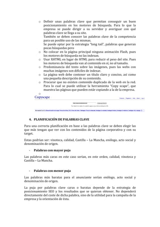 o Definir	
   unas	
   palabras	
   clave	
   que	
   permitan	
   conseguir	
   un	
   buen	
  
posicionamiento	
   en	
   los	
   motores	
   de	
   búsqueda.	
   Para	
   lo	
   que	
   la	
  
empresa	
   se	
   puede	
   dirigir	
   a	
   su	
   servidor	
   y	
   averiguar	
   con	
   qué	
  
palabras	
  clave	
  se	
  llega	
  a	
  su	
  site.	
  
También	
   se	
   deben	
   conocer	
   las	
   palabras	
   clave	
   de	
   la	
   competencia	
  
para	
  un	
  posible	
  uso	
  de	
  las	
  mismas.	
  
Se	
  puede	
  optar	
  por	
  la	
  estrategia	
  “long	
  tail”,	
  palabras	
  que	
  generan	
  
pocas	
  búsquedas	
  pero	
  
o No	
  colocar	
  en	
  la	
  página	
  principal	
  ninguna	
  animación	
  Flash,	
  pues	
  
los	
  motores	
  de	
  búsqueda	
  no	
  las	
  indexan.	
  
o Usar	
  XHTML	
  en	
  lugar	
  de	
  HTML	
  para	
  reducir	
  el	
  peso	
  del	
  site.	
  Pues	
  
los	
  motores	
  de	
  búsqueda	
  van	
  al	
  contenido	
  en	
  sí,	
  no	
  al	
  tamaño.	
  
o Predominancia	
   del	
   texto	
   sobre	
   las	
   imágenes,	
   pues	
   las	
   webs	
   con	
  
muchas	
  imágenes	
  son	
  difíciles	
  de	
  indexar.	
  
o La	
  página	
  web	
  debe	
  contener	
  un	
  título	
  claro	
  y	
  conciso,	
  así	
  como	
  
una	
  pequeña	
  descripción	
  de	
  su	
  contenido.	
  
o Procurar	
  que	
  no	
  existen	
  contenido	
  duplicado	
  de	
  la	
  web	
  en	
  la	
  red.	
  
Para	
   lo	
   cual	
   se	
   puede	
   utilizar	
   la	
   herramienta	
   “Copy	
   scape”,	
   que	
  
muestra	
  las	
  páginas	
  que	
  pueden	
  estár	
  copiando	
  a	
  la	
  de	
  la	
  empresa.	
  
o 	
  
	
  
	
  
	
  
4. PLANIFICACIÓN	
  DE	
  PALABRAS	
  CLAVE	
  
Para	
  una	
  correcta	
  planificación	
  en	
  base	
  a	
  las	
  palabras	
  clave	
  se	
  deben	
  elegir	
  las	
  
que	
   más	
   tengan	
   que	
   ver	
   con	
   los	
   contenidos	
   de	
   la	
   página	
   corporativa	
   y	
   con	
   su	
  
target.	
  
Estas	
  podrían	
  ser:	
  vinoteca,	
  calidad,	
  Castilla	
  –	
  La	
  Mancha,	
  enólogo,	
  acto	
  social	
  y	
  
denominación	
  de	
  origen.	
  
-­‐ Palabras	
  con	
  mayor	
  puja	
  
Las	
   palabras	
   más	
   caras	
   en	
   este	
   caso	
   serían,	
   en	
   este	
   orden,	
   calidad,	
   vinoteca	
   y	
  
Castilla	
  –	
  La	
  Mancha.	
  
	
  
-­‐ Palabras	
  con	
  menor	
  puja	
  
Las	
   palabras	
   más	
   baratas	
   para	
   el	
   anunciante	
   serían	
   enólogo,	
   acto	
   social	
   y	
  
denominación	
  de	
  origen.	
  
La	
   puja	
   por	
   palabras	
   clave	
   caras	
   o	
   baratas	
   depende	
   de	
   la	
   estrategia	
   de	
  
posicionamiento	
   SEO	
   y	
   los	
   resultados	
   que	
   se	
   quieran	
   obtener.	
   No	
   dependerá	
  
directamente	
  del	
  coste	
  de	
  dicha	
  palabra,	
  sino	
  de	
  la	
  utilidad	
  para	
  la	
  campaña	
  de	
  la	
  
empresa	
  y	
  la	
  orientación	
  de	
  ésta.	
  
	
  
 