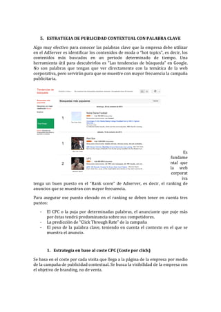  
5. ESTRATEGIA	
  DE	
  PUBLICIDAD	
  CONTEXTUAL	
  CON	
  PALABRA	
  CLAVE	
  
Algo	
  muy	
  efectivo	
  para	
  conocer	
  las	
  palabras	
  clave	
  que	
  la	
  empresa	
  debe	
  utilizar	
  
en	
  el	
  AdServer	
  es	
  identificar	
  los	
  contenidos	
  de	
  moda	
  o	
  “hot	
  topics”,	
  es	
  decir,	
  los	
  
contenidos	
   más	
   buscados	
   en	
   un	
   periodo	
   determinado	
   de	
   tiempo.	
   Una	
  
herramienta	
  útil	
  para	
  descubrirlos	
  es	
  “Las	
  tendencias	
  de	
  búsqueda”	
  en	
  Google.	
  
No	
   son	
   palabras	
   que	
   tengan	
   que	
   ver	
   directamente	
   con	
   la	
   temática	
   de	
   la	
   web	
  
corporativa,	
  pero	
  servirán	
  para	
  que	
  se	
  muestre	
  con	
  mayor	
  frecuencia	
  la	
  campaña	
  
publicitaria.	
  
	
  
	
  
	
  
	
  
	
  
	
  
	
  
	
  
	
  
	
  
	
  
Es	
  
fundame
ntal	
   que	
  
la	
   web	
  
corporat
iva	
  
tenga	
   un	
   buen	
   puesto	
   en	
   el	
   “Rank	
   score”	
   de	
   Adserver,	
   es	
   decir,	
   el	
   ranking	
   de	
  
anuncios	
  que	
  se	
  muestran	
  con	
  mayor	
  frecuencia.	
  
Para	
  asegurar	
  ese	
  puesto	
  elevado	
  en	
  el	
  ranking	
  se	
  deben	
  tener	
  en	
  cuenta	
  tres	
  
puntos:	
  
-­‐ El	
  CPC	
  o	
  la	
  puja	
  por	
  determinadas	
  palabras,	
  el	
  anunciante	
  que	
  puje	
  más	
  
por	
  éstas	
  tendrá	
  predominancia	
  sobre	
  sus	
  competidores.	
  
-­‐ La	
  predicción	
  de	
  “Click	
  Through	
  Rate”	
  de	
  la	
  campaña	
  
-­‐ El	
  peso	
  de	
  la	
  palabra	
  clave,	
  teniendo	
  en	
  cuenta	
  el	
  contexto	
  en	
  el	
  que	
  se	
  
muestra	
  el	
  anuncio.	
  
	
  
1. Estrategia	
  en	
  base	
  al	
  coste	
  CPC	
  (Coste	
  por	
  click)	
  
Se	
  basa	
  en	
  el	
  coste	
  por	
  cada	
  visita	
  que	
  llega	
  a	
  la	
  página	
  de	
  la	
  empresa	
  por	
  medio	
  
de	
  la	
  campaña	
  de	
  publicidad	
  contextual.	
  Se	
  busca	
  la	
  visibilidad	
  de	
  la	
  empresa	
  con	
  
el	
  objetivo	
  de	
  branding,	
  no	
  de	
  venta.	
  	
  
 