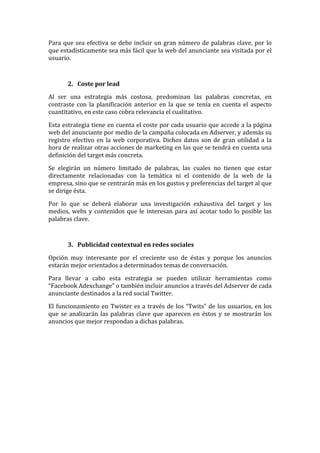 Para	
  que	
  sea	
  efectiva	
  se	
  debe	
  incluir	
  un	
  gran	
  número	
  de	
  palabras	
  clave,	
  por	
  lo	
  
que	
  estadísticamente	
  sea	
  más	
  fácil	
  que	
  la	
  web	
  del	
  anunciante	
  sea	
  visitada	
  por	
  el	
  
usuario.	
  	
  
	
  
2. Coste	
  por	
  lead	
  
Al	
   ser	
   una	
   estrategia	
   más	
   costosa,	
   predominan	
   las	
   palabras	
   concretas,	
   en	
  
contraste	
   con	
   la	
   planificación	
   anterior	
   en	
   la	
   que	
   se	
   tenía	
   en	
   cuenta	
   el	
   aspecto	
  
cuantitativo,	
  en	
  este	
  caso	
  cobra	
  relevancia	
  el	
  cualitativo.	
  
Esta	
  estrategia	
  tiene	
  en	
  cuenta	
  el	
  coste	
  por	
  cada	
  usuario	
  que	
  accede	
  a	
  la	
  página	
  
web	
  del	
  anunciante	
  por	
  medio	
  de	
  la	
  campaña	
  colocada	
  en	
  Adserver,	
  y	
  además	
  su	
  
registro	
  efectivo	
  en	
  la	
  web	
  corporativa.	
  Dichos	
  datos	
  son	
  de	
  gran	
  utilidad	
  a	
  la	
  
hora	
  de	
  realizar	
  otras	
  acciones	
  de	
  marketing	
  en	
  las	
  que	
  se	
  tendrá	
  en	
  cuenta	
  una	
  
definición	
  del	
  target	
  más	
  concreta.	
  
Se	
   elegirán	
   un	
   número	
   limitado	
   de	
   palabras,	
   las	
   cuales	
   no	
   tienen	
   que	
   estar	
  
directamente	
   relacionadas	
   con	
   la	
   temática	
   ni	
   el	
   contenido	
   de	
   la	
   web	
   de	
   la	
  
empresa,	
  sino	
  que	
  se	
  centrarán	
  más	
  en	
  los	
  gustos	
  y	
  preferencias	
  del	
  target	
  al	
  que	
  
se	
  dirige	
  ésta.	
  
Por	
   lo	
   que	
   se	
   deberá	
   elaborar	
   una	
   investigación	
   exhaustiva	
   del	
   target	
   y	
   los	
  
medios,	
  webs	
  y	
  contenidos	
  que	
  le	
  interesan	
  para	
  así	
  acotar	
  todo	
  lo	
  posible	
  las	
  
palabras	
  clave.	
  
	
  
3. Publicidad	
  contextual	
  en	
  redes	
  sociales	
  
Opción	
   muy	
   interesante	
   por	
   el	
   creciente	
   uso	
   de	
   éstas	
   y	
   porque	
   los	
   anuncios	
  
estarán	
  mejor	
  orientados	
  a	
  determinados	
  temas	
  de	
  conversación.	
  	
  
Para	
   llevar	
   a	
   cabo	
   esta	
   estrategia	
   se	
   pueden	
   utilizar	
   herramientas	
   como	
  
“Facebook	
  Adexchange”	
  o	
  también	
  incluir	
  anuncios	
  a	
  través	
  del	
  Adserver	
  de	
  cada	
  
anunciante	
  destinados	
  a	
  la	
  red	
  social	
  Twitter.	
  	
  
El	
  funcionamiento	
  en	
  Twister	
  es	
  a	
  través	
  de	
  los	
  “Twits”	
  de	
  los	
  usuarios,	
  en	
  los	
  
que	
  se	
  analizarán	
  las	
  palabras	
  clave	
  que	
  aparecen	
  en	
  éstos	
  y	
  se	
  mostrarán	
  los	
  
anuncios	
  que	
  mejor	
  respondan	
  a	
  dichas	
  palabras.	
  
	
  
	
  
	
  
	
  
	
  
	
  
	
  
	
  
	
  
	
  
 