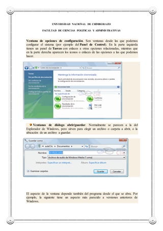 UNIVERSIDAD NACIONAL DE CHIMBORAZO
UNIVERSIDAD NACIONAL DE CHIMBORAZO
FACULTAD DE CIENCIAS POLITICAS Y ADMINISTRATIVAS
Ventana de opciones de configuración. Son ventanas desde las que podemos
configurar el sistema (por ejemplo del Panel de Control). En la parte izquierda
tienen un panel de Tareas con enlaces a otras opciones relacionadas, mientras que
en la parte derecha aparecen los iconos o enlaces de las opciones a las que podemos
hacer.
Ventanas de diálogo abrir/guardar. Normalmente se parecen a la del
Explorador de Windows, pero sirven para elegir un archivo o carpeta a abrir, o la
ubicación de un archivo a guardar.
El aspecto de la ventana depende también del programa desde el que se abra. Por
ejemplo, la siguiente tiene un aspecto más parecido a versiones anteriores de
Windows.
 