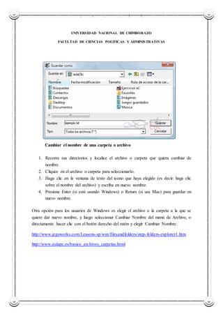 UNIVERSIDAD NACIONAL DE CHIMBORAZO
UNIVERSIDAD NACIONAL DE CHIMBORAZO
FACULTAD DE CIENCIAS POLITICAS Y ADMINISTRATIVAS
Cambiar el nombre de una carpeta o archivo
1. Recorra sus directorios y localice el archivo o carpeta que quiera cambiar de
nombre.
2. Cliquee en el archivo o carpeta para seleccionarlo.
3. Haga clic en la ventana de texto del icono que haya elegido (es decir: haga clic
sobre el nombre del archivo) y escriba en nuevo nombre.
4. Presione Enter (si está usando Windows) o Return (si usa Mac) para guardar en
nuevo nombre.
Otra opción para los usuarios de Windows es elegir el archivo o la carpeta a la que se
quiere dar nuevo nombre, y luego seleccionar Cambiar Nombre del menú de Archivo, o
directamente hacer clic con el botón derecho del ratón y elegir Cambiar Nombre.
http://www.jegsworks.com/Lessons-sp/win/filesandfolders/step-folders-explorer1.htm
http://www.aulapc.es/basico_archivos_carpetas.html
 