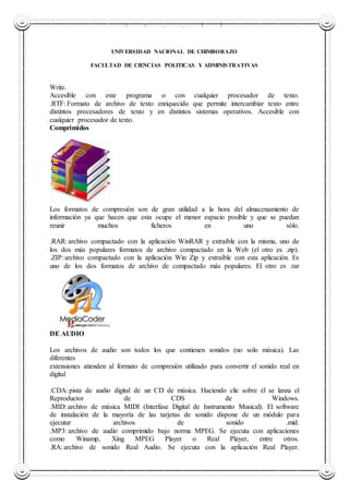 UNIVERSIDAD NACIONAL DE CHIMBORAZO
UNIVERSIDAD NACIONAL DE CHIMBORAZO
FACULTAD DE CIENCIAS POLITICAS Y ADMINISTRATIVAS
Write.
Accesible con este programa o con cualquier procesador de texto.
.RTF: Formato de archivo de texto enriquecido que permite intercambiar texto entre
distintos procesadores de texto y en distintos sistemas operativos. Accesible con
cualquier procesador de texto.
Comprimidos
Los formatos de compresión son de gran utilidad a la hora del almacenamiento de
información ya que hacen que esta ocupe el menor espacio posible y que se puedan
reunir muchos ficheros en uno sólo.
.RAR: archivo compactado con la aplicación WinRAR y extraíble con la misma, uno de
los dos más populares formatos de archivo compactado en la Web (el otro es .zip).
.ZIP: archivo compactado con la aplicación Win Zip y extraíble con esta aplicación. Es
uno de los dos formatos de archivo de compactado más populares. El otro es .rar
DE AUDIO
Los archivos de audio son todos los que contienen sonidos (no solo música). Las
diferentes
extensiones atienden al formato de compresión utilizado para convertir el sonido real en
digital
.CDA: pista de audio digital de un CD de música. Haciendo clic sobre él se lanza el
Reproductor de CDS de Windows.
.MID: archivo de música MIDI (Interfase Digital de Instrumento Musical). El software
de instalación de la mayoría de las tarjetas de sonido dispone de un módulo para
ejecutar archivos de sonido .mid.
.MP3: archivo de audio comprimido bajo norma MPEG. Se ejecuta con aplicaciones
como Winamp, Xing MPEG Player o Real Player, entre otros.
.RA: archivo de sonido Real Audio. Se ejecuta con la aplicación Real Player.
 