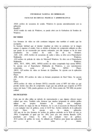 UNIVERSIDAD NACIONAL DE CHIMBORAZO
UNIVERSIDAD NACIONAL DE CHIMBORAZO
FACULTAD DE CIENCIAS POLITICAS Y ADMINISTRATIVAS
.SND: archivo de secuencia de sonido. Windows lo ejecuta automáticamente con su
aplicación
Rundll32.
.WAV: sonido de onda de Windows, se puede abrir con la Grabadora de Sonidos de
Windows
DE VIDEO
Los formatos de video no sólo contienen imágenes sino también el sonido que las
acompaña.
Es bastante habitual que al intentar visualizar un vídeo no podamos ver la imagen
aunque sí oigamos el sonido. Esto es debido al formato de compresión utilizado en ellos
que puede no ser reconocido por nuestro ordenador, por ello siempre se ha de tener
actualizados los codecs de cada uno de los formatos.
.ASF, .LSF, .ASX: Archivo de secuencias de audio o video, se abre con el Reproductor
Multimedia de Windows.
.AVI: archivo de película de video de Microsoft Windows. Se abre con el Reproductor
Multimedia de Windows.
.MPA, .M1V, .MPG, .MPE, .MPEG: archivo de video comprimido bajo norma MPEG.
Se ejecuta con el Reproductor Multimedia de Windows, o con reproductores
comerciales como el Xing MPEG Player.
.MOV, .QT: archivo de video en formato de Quicktime. Se ejecuta con la aplicación
Quicktime
Player.
.RM, .RAM, .RV: archivo de video en formato propietario de Real Video. Se ejecuta
con Real
Player.
.DiVX: archivo de video en formato DiVX:) conocido como el MP3 del video ya que
permite niveles muy altos de compresión. Logra que una película que ocuparía un DVD
entero (de hasta 7 GB), pueda grabarse en un CD -Rom común (de 700 MB) sin perder
calidad.
DE IMÁGENES
Cada uno de ellos utiliza un método de representación y que algunos ofrecen mayor
calidad que otros. También cabe destacar que muchos programas de edición gráfica
utilizan sus propios formatos de trabajo con imágenes.
.BMP: archivo de mapa de bits de Windows. Se ve con el accesorio de Microsoft Paint
o con cualquier visor de gráficos, como el ACD See. Archivo dediseño de la aplicación
Corel Draw. Se ejecuta con la misma aplicación.
.GIF: uno de los dos formatos de archivo de gráficos preferido en la Web (el otro es
.JPG). Comprimido al igual que los .JPG, pero por otro sistema llamado LZW,
patentado por Unisys. Se abre con cualquier visor de gráficos.
.ICO: archivo de gráfico de ícono. Es utilizado por Windows para lanzar una aplicación
con un clic sobre el mismo.
 