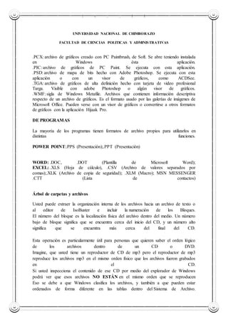 UNIVERSIDAD NACIONAL DE CHIMBORAZO
UNIVERSIDAD NACIONAL DE CHIMBORAZO
FACULTAD DE CIENCIAS POLITICAS Y ADMINISTRATIVAS
.PCX: archivo de gráficos creado con PC Paintbrush, de Soft. Se abre teniendo instalada
en Windows ésta aplicación.
.PIC: archivo de gráficos de PC Paint. Se ejecuta con esta aplicación.
.PSD: archivo de mapa de bits hecho con Adobe Photoshop. Se ejecuta con esta
aplicación o con un visor de gráficos, como ACDSee.
.TGA: archivo de gráficos de alta definición hecho con tarjeta de video profesional
Targa. Visible con adobe Photoshop o algún visor de gráficos.
.WMF: sigla de Windows Metafile. Archivos que contienen información descriptiva
respecto de un archivo de gráficos. Es el formato usado por las galerías de imágenes de
Microsoft Office. Pueden verse con un visor de gráficos o convertirse a otros formatos
de gráficos con la aplicación Hijaak Pro.
DE PROGRAMAS
La mayoría de los programas tienen formatos de archivo propios para utilizarlos en
distintas funciones.
POWER POINT:.PPS (Presentación);.PPT (Presentación)
WORD: .DOC, .DOT (Plantilla de Microsoft Word);
EXCEL: .XLS (Hoja de cálculo), .CSV (Archivo de valores separados por
comas);.XLK (Archivo de copia de seguridad); .XLM (Macro); MSN MESSENGER
.CTT (Lista de contactos)
Árbol de carpetas y archivos
Usted puede extraer la organización interna de los archivos hacia un archivo de texto o
al editor de IsoBuster e incluir la numeración de los Bloques.
El número del bloque es la localización física del archivo dentro del medio. Un número
bajo de bloque significa que se encuentra cerca del inicio del CD, y un número alto
significa que se encuentra más cerca del final del CD.
Esta operación es particularmente útil para personas que quieren saber el orden lógico
de los archivos dentro de un CD o DVD.
Imagine, que usted tiene un reproductor de CD de mp3 pero el reproductor de mp3
reproduce los archivos mp3 en el mismo orden físico que los archivos fueron grabados
en el CD.
Si usted inspecciona el contenido de ese CD por medio del explorador de Windows
podrá ver que esos archivos NO ESTÁN en el mismo orden que se reproducen
Eso se debe a que Windows clasifica los archivos, y también a que pueden estar
ordenados de forma diferente en las tablas dentro del Sistema de Archivo.
 