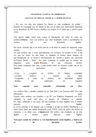 UNIVERSIDAD NACIONAL DE CHIMBORAZO
UNIVERSIDAD NACIONAL DE CHIMBORAZO
FACULTAD DE CIENCIAS POLITICAS Y ADMINISTRATIVAS
¡ Por eso, esa lista que prepara Iso Buster es muy complicada de realizar !
Después de conseguida por Iso Buster la lista con el orden real, usted puede importarla
en un documento de MS Excel y clasificar los campos en el orden que a usted le guste
verlos.
Una opción similar existe para copiar la información del árbol de todos los
archivos erróneos. Esos son archivos que están localizados (total o parcialmente) en
sectores que son físicamente ilegibles.
Por favor, recuerde que si un sector aún no se ha leído no puede ser etiquetado como
erróneo todavía.
Así que, archivos que a veces aparentemente son correctos, no siempre lo son. Cada
vez que un sector ha sido leído, se mantiene el estatus, hasta después de
una Visualización de el Sector o una Extracción de Archivo o incluso una operación
de "Extraer Desde - Hasta". Por tanto, solamente es posible que un archivo sea
etiquetado como ilegible después de una extracción efectiva.
Para poder considerar todo esto, y para probar todos los sectores, realice una de las
siguientes operaciones primero :
- Crear y completar un Archivo de Imagen controlado
- Localizar archivos y carpetas que faltan
- Comprobar si todos los archivos son físicamente legibles
- Realizar una exploración de superficie
Nota especial para contenido relacionado con Mac.
Los archivos Mac a menudo consisten de un "data fork" y un "resource fork" (Ver más
información aquí).
Cuando estos archivos son extraídos a un PC con Windows formateado con FAT,
solamente la parte útil para el usuario de Windows es extraída.
Por tanto, solamente si esa parte útil está localizada en áreas ilegibles será el archivo
marcado como 'ilegible'.
Si en las opciones se ha indicado que se extraiga a un tipo de archivo MacBinario, o si
usted extrae hacia una unidad formateada como NTFS, todas las partes del archivo se
extraerán, y en dicho caso, si alguna parte del archivo está localizada en un área
ilegible, el archivo queda marcado como 'ilegible'.
Nota para cuando los archivos se ven inmediatamente como ilegibles, y todavía no
se ha intentado leerlos.
 