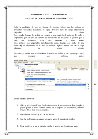 UNIVERSIDAD NACIONAL DE CHIMBORAZO
UNIVERSIDAD NACIONAL DE CHIMBORAZO
FACULTAD DE CIENCIAS POLITICAS Y ADMINISTRATIVAS
Cabe la posibilidad de que un Sistema de Archivo indique que los archivos se
encuentran localizados físicamente en alguna dirección fuera del rango direccionable
disponible del disco.
Por ejemplo, después de un fallo de corriente o una condición de underrun del buffer o
simplemente por un fallo del sistema de masterizado de posiciones es posible que la
pista sea demasiado corta para contener el dato listado.
Esos archivos son etiquetados inmediatamente como ilegibles por medio de este
Icono: y se visualizarán en la lista de archivos ilegibles aunque aún no se haya
efectuado su lectura directa.
Para conocer cuáles son las direcciones dentro de un archivo u otro objeto (p.e. pista)
que realmente son erróneas, active.
Como creamos carpetas
1. Ubica y selecciona el lugar donde desees crear la nueva carpeta. Por ejemplo, si
quieres poner la nueva carpeta dentro de la carpeta Mis documentos, entonces
primero debes abrir Mis documentos.
2. Abre el menú Archivo y haz clic en Nuevo.
3. Haz clic en Carpeta. Aparecerá un nuevo icono de carpeta sin nombre.
4. Ponle nombre a tu nueva carpeta, escribe el nombre en el cuadro de texto.
 