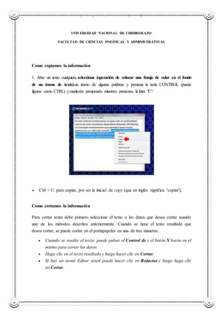 UNIVERSIDAD NACIONAL DE CHIMBORAZO
UNIVERSIDAD NACIONAL DE CHIMBORAZO
FACULTAD DE CIENCIAS POLITICAS Y ADMINISTRATIVAS
Como copiamos la información
1. Abre un texto cualquiera,selecciona (operación de colocar una franja de color en el fondo
de un tramo de texto)un tramo de algunas palabras y presiona la tecla CONTROL (puede
figurar como CTRL) ymantenla presionada mientras presionas la letra "C".
 Ctrl + C: para copiar, por ser la inicial de copy (que en inglés significa 'copiar');
Como cortamos la información
Para cortar texto debe primero seleccione el texto o los datos que desea cortar usando
uno de los métodos descritos anteriormente. Cuando se tiene el texto resaltado que
desea cortar, se puede cortar en el portapapeles en una de tres maneras:
 Cuando se resalte el texto, puede pulsar el Control de y el botón X botón en el
mismo para cortar los datos.
 Haga clic en el texto resaltado y luego hacer clic en Cortar.
 Si hay un menú Editar usted puede hacer clic en Redactar y luego haga clic
en Cortar.
 