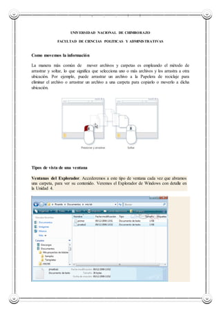 UNIVERSIDAD NACIONAL DE CHIMBORAZO
UNIVERSIDAD NACIONAL DE CHIMBORAZO
FACULTAD DE CIENCIAS POLITICAS Y ADMINISTRATIVAS
Como movemos la información
La manera más común de mover archivos y carpetas es empleando el método de
arrastrar y soltar, lo que significa que selecciona uno o más archivos y los arrastra a otra
ubicación. Por ejemplo, puede arrastrar un archivo a la Papelera de reciclaje para
eliminar el archivo o arrastrar un archivo a una carpeta para copiarlo o moverlo a dicha
ubicación.
Tipos de vista de una ventana
Ventanas del Explorador. Accederemos a este tipo de ventana cada vez que abramos
una carpeta, para ver su contenido. Veremos el Explorador de Windows con detalle en
la Unidad 4.
 
