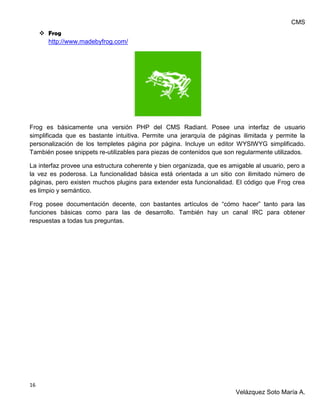 CMS
16
Velázquez Soto María A.
 Frog
http://www.madebyfrog.com/
Frog es básicamente una versión PHP del CMS Radiant. Posee una interfaz de usuario
simplificada que es bastante intuitiva. Permite una jerarquía de páginas ilimitada y permite la
personalización de los templetes página por página. Incluye un editor WYSIWYG simplificado.
También posee snippets re-utilizables para piezas de contenidos que son regularmente utilizados.
La interfaz provee una estructura coherente y bien organizada, que es amigable al usuario, pero a
la vez es poderosa. La funcionalidad básica está orientada a un sitio con ilimitado número de
páginas, pero existen muchos plugins para extender esta funcionalidad. El código que Frog crea
es limpio y semántico.
Frog posee documentación decente, con bastantes artículos de “cómo hacer” tanto para las
funciones básicas como para las de desarrollo. También hay un canal IRC para obtener
respuestas a todas tus preguntas.
 