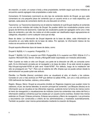 CMS
6
Velázquez Soto María A.
de creación, un autor, un cuerpo o body y otras propiedades, también según qué otros módulos se
encuentre usando agregará más propiedades a cada nodo.
Comentario: El Comentario (comment) es otro tipo de contenido dentro de Drupal, ya que cada
comentario es una pequeña pieza de contenido que un usuario envía a un nodo específico, por
ejemplo, cada pieza de comentario dentro de una discusión en el foro.
Taxonomía: La Taxonomía (taxonomy) es el sistema mediante el cual Drupal clasifica el contenido
y es uno de los módulos del núcleo de Drupal. Se pueden definir los vocabularios propios como
grupos de términos de taxonomía. Cada tipo de vocabulario puede ser agregado como uno o más
tipos de contenido y por ello, los nodos en el sitio pueden ser clasificados según agrupaciones en
categorías, etiquetas o como cualquier cosa que se elija.
Base de datos: La información de Drupal depende de la base de datos, cada información se
encuentra en una tabla dentro de la base de datos. Por ejemplo, la información básica de los
nodos se encuentra en la tabla de Node.
Drupal soporta diferentes tipos de bases de datos, como:
Drupal 6: MySQL 4.1 o superior, PostgreSQL 7.1.
Drupal 7: MySQL 5.0.15 o superior con PDO; PostgreSQL 8.3 o superior con PDO; SQLite 3.3.7 o
superior; Microsoft SQL Server, Oracle y MongoDB están soportadas con módulos adicionales.
Path: Cuando se visita un sitio con Drupal, una parte de la dirección de URL es conocida como
path. Es la información enviada por el navegador a la base de datos. Si se está viendo la página
http://drupal.org/node/16785 el path será "node/16785". Por defecto, luego de la instalación del
sitio se proseguirá con "?q=". Pero con el sistema de URL limpias que se puede activar desde la
administración se puede quitar ese atributo.
Plantilla: La Plantilla (theme) controlará cómo se visualizará el sitio, el diseño y los colores.
Consiste en uno o más archivos en PHP que definen la salida HTML, con uno o más archivos en
CSS definiendo las fuentes, colores y otros estilos.
Región, Bloque, Menú: Drupal se encuentra dividido en Regiones (regions) que pueden incluir la
cabecera, el pie, las barras laterales, la sección principal de contenido. Los Bloques (blocks) es la
información que se visualiza en las diferentes regiones, pudiendo tomar la forma de menús (como
el menú de navegación) o visualizaciones de módulos (como los contenidos más vistos del foro) o
información estática o dinámica que fue creada por un usuario (como eventos). Existen tres menús
estándar en Drupal: Enlaces primarios, Enlaces secundarios y Menú de navegación. Los primarios
y secundarios son construidos a criterio de los administradores y mostrados automáticamente.
También se pueden crear menús personalizados mediante la creación de bloques.
 