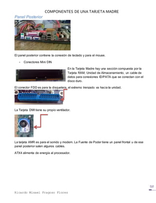 COMPONENTES DE UNA TARJETA MADRE
Ricardo Misael Fragoso Flores
Panel Posterior
El panel posterior contiene la conexión de teclado y para el mouse.
- Conectores Mini DIN
En la Tarjeta Madre hay una sección compuesta por la
Tarjeta RAM, Unidad de Almacenamiento, un cable de
datos para conexiones ID/PATA que se conectan con el
disco duro.
El conector FDD es para la disquetera, el extremo trenzado va hacia la unidad.
La Tarjeta DMI tiene su propio ventilador.
La tarjeta AMR es para el sonido y modem. La Fuente de Poder tiene un panel frontal u de ese
panel posterior salen algunos cables.
ATX4 alimenta de energía al procesador.
 