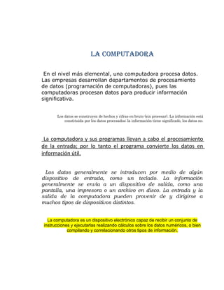 LA COMPUTADORA
En el nivel más elemental, una computadora procesa datos.
Las empresas desarrollan departamentos de procesamiento
de datos (programación de computadoras), pues las
computadoras procesan datos para producir información
significativa.
Los datos se construyen de hechos y cifras en bruto (sin procesar). La información está
constituida por los datos procesados; la información tiene significado, los datos no.
La computadora y sus programas llevan a cabo el procesamiento
de la entrada; por lo tanto el programa convierte los datos en
información útil.
Los datos generalmente se introducen por medio de algún
dispositivo de entrada, como un teclado. La información
generalmente se envía a un dispositivo de salida, como una
pantalla, una impresora o un archivo en disco. La entrada y la
salida de la computadora pueden provenir de y dirigirse a
muchos tipos de dispositivos distintos.
La computadora es un dispositivo electrónico capaz de recibir un conjunto de
instrucciones y ejecutarlas realizando cálculos sobre los datos numéricos, o bien
compilando y correlacionando otros tipos de información.
 