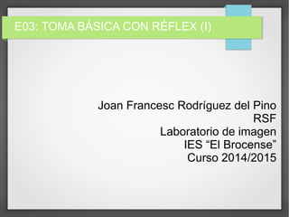E03: TOMA BÁSICA CON RÉFLEX (I)
Joan Francesc Rodríguez del Pino
RSF
Laboratorio de imagen
IES “El Brocense”
Curso 2014/2015
 