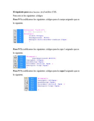 El siguiente paso ahora hacemos en el archivo CSS.
Para esto es los siguientes códigos
Paso N°1:codificamos los siguientes códigos para el cuerpo asignado que es
lo siguiente.
Paso N°2:codificamos los siguientes códigos para la capa 1 asignado que es
lo siguiente.
Paso N°3:codificamos los siguientes códigos para la capa 2 asignado que es
lo siguiente.
 
