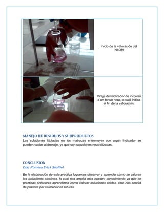 Inicio de la valoración del
NaOH
Viraje del indicador de incoloro
a un tenue rosa, lo cual indica
el fin de la valoración.
MANEJO DE RESIDUOS Y SUBPRODUCTOS
Las soluciones tituladas en los matraces erlenmeyer con algún indicador se
pueden vaciar al drenaje, ya que son soluciones neutralizadas.
CONCLUSION
Díaz Romero Erick Sealtiel
En la elaboración de esta práctica logramos observar y aprender cómo se valoran
las soluciones alcalinas, lo cual nos amplia más nuestro conocimiento ya que en
prácticas anteriores aprendimos como valorar soluciones acidas, esto nos servirá
de practica par valoraciones futuras.
 