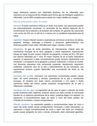 traga. Altamente reactivo con materiales alcalinos. No es inflamable pero
reacciona con la mayoría de los metales para formar gas de hidrógeno explosivo e
inflamable. Lea la HDS completa para evaluar con mayor detalle sus riesgos.
Efectos potenciales sobre la salud:
General: El ácido clorhídrico (HCl) es un ácido muy fuerte. Las soluciones pueden
ser extremadamente corrosivas. La severidad de los efectos depende de la
concentración de la solución y la duración del contacto. En general, las soluciones
y los rocíos de HCI con un pH de 3 o menos son un problema importante para la
salud.
Ingestión: Causa irritación severa o quemaduras corrosivas en la boca, los labios,
garganta, esófago, estómago e irritación o ulceración gastrointestinal. Los
síntomas pueden incluir dolor, dificultad para tragar, náusea y vómito.
Inhalación: El gas de ácido clorhídrico es intensamente irritante para las
membranas mucosas de la nariz, garganta y tracto respiratorio. Exposiciones
breves de hasta 35 ppm causan irritación de garganta y niveles de 50 a 100 ppm
son apenas tolerables por 1 hora. El mayor impacto es en el tracto respiratorio
superior; la exposición a altas concentraciones puede conducir rápidamente a la
hinchazón y al espasmo de la garganta y producir sofocación o incluso la muerte.
Las personas expuestas más seriamente presentan rápidamente respiración
acelerada, coloración azul de la piel y estrechamiento de los bronquios. Las
exposiciones severas pueden desarrollar una acumulación de fluido en los
pulmones.
Contacto con la Piel: ¡Corrosivo Las soluciones concentradas pueden causar
dolor, así como profundas y severas quemaduras de la piel y membranas
mucosas. El contacto con ácido menos concentrado o con vapor o Ácido
clorhídrico niebla del mismo puede ocasionar enrojecimiento de la piel e
inflamación moderada.
Contacto con los ojos: La exposición de los ojos al vapor o solución de ácido
puede ocasionar dolor, lagrimeo, irritación severa con daño corneal, lo cual puede
resultar en un deterioro permanente de la visión, pudiendo llegar a la ceguera. La
exposición a concentraciones bajas de vapor o rocío del ácido pueden ser
irritantes de inmediato y causar enrojecimiento.
Efectos crónicos: La exposición repetida a concentraciones bajas de rocío o
vapor del ácido puede causar enrojecimiento, hinchazón y dolor (dermatitis). La
exposición a bajas concentraciones de rocío o vapor del ácido por inhalación
puede causar sangrado de nariz y encías, bronquitis, dolor estomacal (gastritis),
 