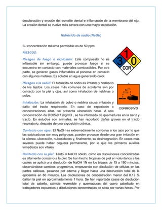 decoloración y erosión del esmalte dental e inflamación de la membrana del ojo.
La erosión dental se vuelve más severa con una mayor exposición.
Hidróxido de sodio (NaOH)
Su concentración máxima permisible es de 50 ppm.
RIESGOS:
Riesgos de fuego o explosión: Este compuesto no es
inflamable sin embargo, puede provocar fuego si se
encuentra en contacto con materiales combustibles. Por otra
parte, se generan gases inflamables al ponerse en contacto
con algunos metales. Es soluble en agua generando calor.
Riesgos a la salud: El hidróxido de sodio es irritante y corrosivo
de los tejidos. Los casos más comunes de accidente son por
contacto con la piel y ojos, así como inhalación de neblinas o
polvo.
Inhalación: La inhalación de polvo o neblina causa irritación y
daño del tracto respiratorio. En caso de exposición a
concentraciones altas, se presenta ulceración nasal. A una
concentración de 0.005-0.7 mg/m3 , se ha informado de quemaduras en la nariz y
tracto. En estudios con animales, se han reportado daños graves en el tracto
respiratorio, después de una exposición crónica.
Contacto con ojos: El NaOH es extremadamente corrosivo a los ojos por lo que
las salpicaduras son muy peligrosas, pueden provocar desde una gran irritación en
la córnea, ulceración, nubosidades y, finalmente, su desintegración. En casos más
severos puede haber ceguera permanente, por lo que los primeros auxilios
inmediatos son vitales
Contacto con la piel: Tanto el NaOH sólido, como en disoluciones concentradas
es altamente corrosivo a la piel. Se han hecho biopsias de piel en voluntarios a los
cuales se aplicó una disolución de NaOH 1N en los brazos de 15 a 180 minutos,
observándose cambios progresivos, empezando con disolución de células en las
partes callosas, pasando por edema y llegar hasta una destrucción total de la
epidermis en 60 minutos. Las disoluciones de concentración menor del 0.12 %
dañan la piel en aproximadamente 1 hora. Se han reportado casos de disolución
total de cabello, calvicie reversible y quemaduras del cuero cabelludo en
trabajadores expuestos a disoluciones concentradas de sosa por varias horas. Por
 