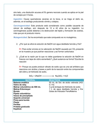 otro lado, una disolución acuosa al 5% genera necrosis cuando se aplica en la piel
de conejos por 4 horas.
Ingestión: Causa quemaduras severas en la boca, si se traga el daño es,
además, en el esófago produciendo vómito y colapso.
Carcinogenicidad: Este producto está considerado como posible causante de
cáncer de esófago, aún después de 12 a 42 años de su ingestión. La
carcinogénesis puede deberse a la destrucción del tejido y formación de costras,
más que por el producto mismo.
Mutagenicidad: Se ha encontrado que este compuesto es no mutagénico.
2. ¿Por qué se afora la solución de NaOH con agua destilada hervida y fría?
R= Para evitar errores en la valoración de NaOH causado por C02 presente
en la muestra ya que podrían reaccionar y así formar carbonatos
3. ¿Cuál es la razón por la que no debe guardarse la solución de NaOH en
frascos con tapa de vidrio esmerilado? ¿Qué sustancia se forma? Escribe la
reacción
R= Porque se puede producir silicato de sodio que es una sal anfotera que
reacciona con ácidos y bases a partir de la reacción entre los componentes
del vidrio y el hidróxido de sodio,
SiO2 + 2NaOH Na2SiO3 + H2O
MATERIAL REACTIVOS
Balanza analítica
Vidrio de reloj
Matraz volumétrico de 500 mL
Matraz Erlenmeyer
Bureta
Pipeta volumétrica
Vasos de precipitado
Soporte universal
Pinza para bureta
Piseta
Perillas
Probeta graduada
Espátula
50 mL de Sol. de ácido valorada (HCl
0.1 N)
3 g de lentejas de Hidróxido de sodio
1 L de agua destilada hervida y fría
Gotas de Indicador Fenolftaleína
 