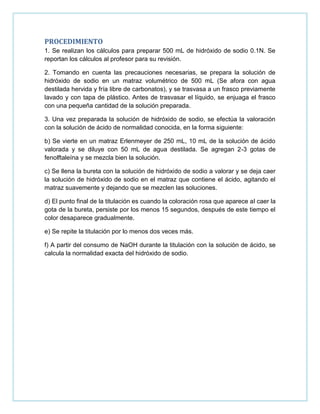 PROCEDIMIENTO
1. Se realizan los cálculos para preparar 500 mL de hidróxido de sodio 0.1N. Se
reportan los cálculos al profesor para su revisión.
2. Tomando en cuenta las precauciones necesarias, se prepara la solución de
hidróxido de sodio en un matraz volumétrico de 500 mL (Se afora con agua
destilada hervida y fría libre de carbonatos), y se trasvasa a un frasco previamente
lavado y con tapa de plástico. Antes de trasvasar el líquido, se enjuaga el frasco
con una pequeña cantidad de la solución preparada.
3. Una vez preparada la solución de hidróxido de sodio, se efectúa la valoración
con la solución de ácido de normalidad conocida, en la forma siguiente:
b) Se vierte en un matraz Erlenmeyer de 250 mL, 10 mL de la solución de ácido
valorada y se diluye con 50 mL de agua destilada. Se agregan 2-3 gotas de
fenolftaleína y se mezcla bien la solución.
c) Se llena la bureta con la solución de hidróxido de sodio a valorar y se deja caer
la solución de hidróxido de sodio en el matraz que contiene el ácido, agitando el
matraz suavemente y dejando que se mezclen las soluciones.
d) El punto final de la titulación es cuando la coloración rosa que aparece al caer la
gota de la bureta, persiste por los menos 15 segundos, después de este tiempo el
color desaparece gradualmente.
e) Se repite la titulación por lo menos dos veces más.
f) A partir del consumo de NaOH durante la titulación con la solución de ácido, se
calcula la normalidad exacta del hidróxido de sodio.
 