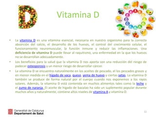 Vitamina D
• La vitamina D es una vitamina esencial, necesaria en nuestro organismo para la correcta
absorción del calcio, el desarrollo de los huesos, el control del crecimiento celular, el
funcionamiento neuromuscular, la función inmune y reducir las inflamaciones. Una
deficiencia de vitamina D puede llevar al raquitismo, una enfermedad en la que los huesos
no se desarrollan adecuadamente.
• Los beneficios para la salud que la vitamina D nos aporta son una reducción del riesgo de
padecer osteoporosis y un menor riesgo de desarrollar cáncer.
• La vitamina D se encuentra naturalmente en los aceites de pescado, el los pescados grasos y
en menor medida en el hígado de vaca, queso, yema de huevo y ciertas setas. La vitamina D
también se produce de forma natural por el cuerpo cuando nos exponemos a los rayos
solares. Además, la vitamina D está contenida en muchos alimentos tales como la leche y
el zumo de naranja. El aceite de hígado de bacalao ha sido un suplemento popular durante
muchos años y naturalmente, contiene altos niveles de vitamina A y vitamina D.
11
 