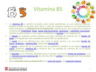 Vitamina B5
• La vitamina B5 o también conocida como ácido pantoténico, es una vitamina esencial.
Nuestro cuerpo la necesita para llevar a cabo los procesos celulares y el mantenimiento
óptimo de grasa. La deficiencia de la vitamina B5, cuando ocurre, por lo general se observa
en forma de irritabilidad, fatiga, apatía,adormecimiento, parestesia y calambres musculares.
También puede conducir a una mayor sensibilidad a la insulina o a la hipoglucemia.
• El hígado de cualquier animal contiene una gran cantidad de vitamina B5. El hígado de
pollo es el hígado que más cantidad de vitamina B5 nos proporciona.
• El caviar no es un alimento tan caro como la gente piensa y es una gran fuente de
hierro, proteínas y vitamina B12, además de vitamina B5.
• El queso, a pesar de ser un alimento rico en colesterol, también es una buena fuente de
calcio, proteínas, vitamina B2 y vitamina B12. La cantidad de vitamina B5 en el queso
depende del tipo y variedad.
• El pescado es un alimento saludable para el corazón, una buena fuente de proteínas, y es
un alimento rico en vitaminas B1, B2, B3, B6 y B12. El salmón es el pescado con más cantidad
de vitamina B5.
• Otros alimentos ricos en vitamina B5 son la yema de huevo y los productos lácteos.
7
 