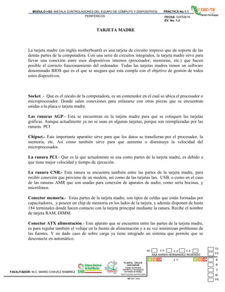 PLANTEL CECyTE
HUICHAPAN
Colegio de Estudios
Científicos y Tecnológicos
Del Estado de Hidalgo
MODULO I-S2: INSTALA CONTROLADORES DEL EQUIPO DE CÓMPUTO Y DISPOSITIVOS
PERIFÉRICOS
PRÁCTICA No:1.1
FECHA: 03/FEB/16
EV. No: 1.2
ANA KAREN HERNANDEZ RESENDIZ
2 “I”
INSTITUCION CERTIFICADA:
ISO 9001:2008
FACILITADOR: M.C. MARIO CHAVEZ RAMIREZ
E P E DNC E A
TARJETA MADRE
La tarjeta madre (en inglés motherboard) es una tarjeta de circuito impreso que da soporte de las
demás partes de la computadora. Con una serie de circuitos integrados, la tarjeta madre sirve para
llevar una conexión entre esos dispositivos internos (procesador, memorias, etc.) que hacen
posible el correcto funcionamiento del ordenador. Todas las tarjetas madres tienen un software
denominado BIOS que es el que se asegura que esta cumpla con el objetivo de gestión de todos
estos dispositivos.
Socket .- Que es el zócalo de la computadora, es un contenedor en el cual se ubica el procesador o
microprocesador. Donde salen conexiones para enlazarse con otras piezas que se encuentran
unidas a la placa o tarjeta madre.
Las ranuras AGP.- Esta se encuentran en la tarjeta madre para que se coloquen las tarjetas
gráficas. Aunque actualmente ya no se usan en algunas tarjetas, porque son reemplazadas por las
ranuras PCI
Chipset.- Este importante aparatito sirve para que los datos se transfieran por el procesador, la
memoria, etc. Así como también sirve para que aumente o disminuya la velocidad del
microprocesador.
La ranura PCI.- Que es la que actualmente se usa como partes de la tarjeta madre, es debido a
que tiene mejor velocidad y tiempo de ejecución.
La ranura CNR.- Esta ranura se encuentra también entre las partes de la tarjeta madre, para
recibir conexión que proviene de un modem, así como de las tarjetas lan, USB, o como en el caso
de las ranuras AMR que son usadas para conexión de aparatos de audio, como sería bocinas, y
micrófonos.
Conector memoria.- Estas partes de la tarjeta madre, son tipos de celdas que están formadas por
capacitadores, y poseen un chip de memoria en los lados de la tarjeta, y además disponen de hasta
184 terminales donde hacen contacto con la tarjeta principal mediante la ranura. Recibe el nombre
de tarjeta RAM, DIMM.
Conector ATX alimentación.- Este aparato que se encuentra entre las partes de la tarjeta madre,
es para regular también el voltaje en la fuente de alimentación y a su vez minimizan problemas de
las fuentes. Y en dado caso de sobre carga ya tiene integrado un sistema que permite que se
desconecte en automático.
 