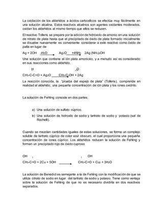 La oxidación de los aldehídos a ácidos carboxílicos se efectúa muy fácilmente en
una solución alcalina. Estos reactivos alcalinos son agentes oxidantes moderados,
oxidan los aldehídos al mismo tiempo que ellos se reducen.
El reactivo Tollens se prepara por la adición de hidróxido de amonio en una solución
de nitrato de plata hasta que el precipitado de óxido de plata formado inicialmente
se disuelve nuevamente es conveniente considerar a este reactivo como óxido de
palta en lugar de
Ag + 2OH -H2O Ag2O +4NH3 2Ag (NH3)2OH
Una solución que contiene el ión plata amonicéo, y a menudo así es considerado
en sus reacciones como aldehído.
H O
CH3-C-C=O + Ag2O CH3-C-OH + 2Ag
La reacción conocida, la “prueba del espejo de plata” (Tollens), comprende en
realidad al aldehído, una pequeña concentración de ión plata y los iones oxidrilo.
La solución de Fehling consiste en dos partes:
a) Una solución de sulfato cúprico.
b) Una solución de hidroxilo de sodio y tartrato de sodio y potasio (sal de
Rochelli).
Cuando se mezclan cantidades iguales de estas soluciones, se forma un complejo
soluble de tartrato cúprico de color azul obscuro, el cual proporciona una pequeña
concentración de iones cúprico. Los aldehídos reducen la solución de Fehling y
forman un precipitado rojo de óxido cuproso
OH OH
CH3-C=O + 2Cu + 5OH CH3-C=O + Cu2 + 3H2O
La solución de Benedict es semejante a la de Fehling con la modificación de que se
utiliza citrato de sodio en lugar del tartrato de sodio y potasio. Tiene como ventaja
sobre la solución de Fehling de que no es necesario dividirla en dos reactivos
separados.
 