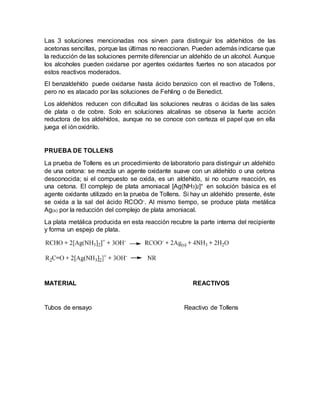 Las 3 soluciones mencionadas nos sirven para distinguir los aldehídos de las
acetonas sencillas, porque las últimas no reaccionan. Pueden además indicarse que
la reducción de las soluciones permite diferenciar un aldehído de un alcohol. Aunque
los alcoholes pueden oxidarse por agentes oxidantes fuertes no son atacados por
estos reactivos moderados.
El benzaldehído puede oxidarse hasta ácido benzoico con el reactivo de Tollens,
pero no es atacado por las soluciones de Fehling o de Benedict.
Los aldehídos reducen con dificultad las soluciones neutras o ácidas de las sales
de plata o de cobre. Solo en soluciones alcalinas se observa la fuerte acción
reductora de los aldehídos, aunque no se conoce con certeza el papel que en ella
juega el ión oxidrilo.
PRUEBA DE TOLLENS
La prueba de Tollens es un procedimiento de laboratorio para distinguir un aldehído
de una cetona: se mezcla un agente oxidante suave con un aldehído o una cetona
desconocida; si el compuesto se oxida, es un aldehído, si no ocurre reacción, es
una cetona. El complejo de plata amoniacal [Ag(NH3)2]+ en solución básica es el
agente oxidante utilizado en la prueba de Tollens. Si hay un aldehído presente, éste
se oxida a la sal del ácido RCOO-. Al mismo tiempo, se produce plata metálica
Ag(s) por la reducción del complejo de plata amoniacal.
La plata metálica producida en esta reacción recubre la parte interna del recipiente
y forma un espejo de plata.
MATERIAL REACTIVOS
Tubos de ensayo Reactivo de Tollens
 