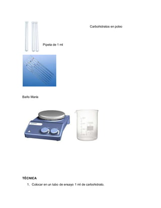 Carbohidratos en polvo
Pipeta de 1 ml
Baño María
TÉCNICA
1. Colocar en un tubo de ensayo 1 ml de carbohidrato.
 