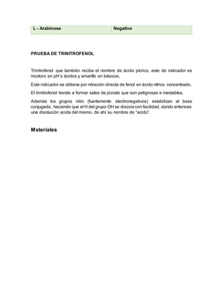 L - Arabinose Negativo
PRUEBA DE TRINITROFENOL
Trinitrofenol que también recibe el nombre de ácido pícrico, este de indicador es
incoloro en pH´s ácidos y amarillo en básicos.
Este indicador se obtiene por nitración directa de fenol en ácido nítrico concentrado.
El trinitrofenol tiende a formar sales de picrato que son peligrosas e inestables.
Además los grupos nitro (fuertemente electronegativos) estabilizan al base
conjugada, haciendo que el H del grupo OH se disociecon facilidad, dando entonces
una disolución acida del mismo, de ahí su nombre de “acido”.
Materiales
 