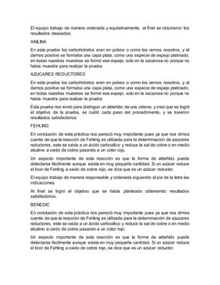 El equipo trabajo de manera ordenada y equitativamente, al final se obtuvieron los
resultados deseados.
ANILINA
En esta prueba los carbohidratos eran en polvos o como los vemos nosotros, y al
darnos positivo se formaba una capa plata, como una especie de espejo platinado,
en todas nuestras muestras se formó ese espejo, solo en la sacarosa no porque no
había muestra para realizar la prueba
AZUCARES REDUCTORES
En esta prueba los carbohidratos eran en polvos o como los vemos nosotros, y al
darnos positivo se formaba una capa plata, como una especie de espejo platinado,
en todas nuestras muestras se formó ese espejo, solo en la sacarosa no porque no
había muestra para realizar la prueba
Esta prueba nos sirvió para distinguir un aldehído de una cetona, y creo que se logró
el objetivo de la prueba, se cuidó cada paso del procedimiento, y se tuvieron
resultados satisfactorios
FEHLING
En conclusión de esta práctica nos pareció muy importante pues ya que nos dimos
cuenta de que la reacción de Fehling es utilizada para la determinación de azucares
reductores, este se oxida a un ácido carboxílico y reduce la sal de cobre o en medio
alcalino a oxido de cobre pasando a un color rojo.
Un aspecto importante de esta reacción es que la forma de aldehído puede
detectarse fácilmente aunque exista en muy pequeña cantidad. Si un azúcar reduce
el licor de Fehling a oxido de cobre rojo, se dice que es un azúcar reductor.
El equipo trabajo de manera responsable y ordenada siguiendo al pie de la letra las
indicaciones.
Al final se logró el objetivo que se había planteado obteniendo resultados
satisfactorios.
BENEDIC
En conclusión de esta práctica nos pareció muy importante pues ya que nos dimos
cuenta de que la reacción de Fehling es utilizada para la determinación de azucares
reductores, este se oxida a un ácido carboxílico y reduce la sal de cobre o en medio
alcalino a oxido de cobre pasando a un color rojo.
Un aspecto importante de esta reacción es que la forma de aldehído puede
detectarse fácilmente aunque exista en muy pequeña cantidad. Si un azúcar reduce
el licor de Fehling a oxido de cobre rojo, se dice que es un azúcar reductor.
 