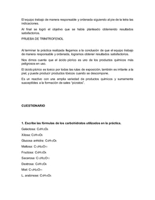 El equipo trabajo de manera responsable y ordenada siguiendo al pie de la letra las
indicaciones.
Al final se logró el objetivo que se había planteado obteniendo resultados
satisfactorios.
PRUEBA DE TRINITROFENOL
Al terminar la práctica realizada llegamos a la conclusión de que el equipo trabajo
de manera responsable y ordenada, logramos obtener resultados satisfactorios.
Nos dimos cuenta que el ácido pícrico es uno de los productos químicos más
peligrosos en uso.
El ácido pícrico es toxico por todas las rutas de exposición, también es irritante a la
piel, y puede producir productos tóxicos cuando se descompone.
Es un reactivo con una amplia variedad de productos químicos y sumamente
susceptibles a la formación de sales “picratos”.
CUESTIONARIO
1. Escribe las fórmulas de los carbohidratos utilizados en la práctica.
Galactosa: C6H12O6
Xilosa: C5H10O5
Glucosa anhidra: C6H12O6
Maltosa: C12H22O11
Fructosa: C6H12O6
Sacarosa: C12H22O11
Dextrosa: C6H12O6
Miel: C12H22O11
L. arabinose: C5H10O5
 