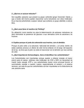 2. ¿Qué es un azúcar reductor?
Son aquellos azúcares que poseen su grupo carbonilo (grupo funcional) intacto, y
que a través del mismo pueden reaccionar como reductores con otras moléculas.
Es un tipo de carbohidrato o azúcar natural que contiene un grupo aldehído o cetona
libre.
3. ¿Qué usos tiene el reactivo de Fehling?
Su utilización como reactivo es para la determinación de azúcares reductores es
decir demostrar la presencia de glucosa o sus derivados como la sacarosa o la
fructosa.
4. Explica porque el yodo da coloración azul marino, con el almidón.
Porque el yodo entra a la estructura helicoidal del almidón, y al unirse dentro de
estas cadenas provoca un efecto de color de los enlaces en el rango del espectro
de la luz, se dice que el yodo se oxida al reaccionar con el almidón por eso cambia
de color.
5. ¿Qué importancia farmacológica, tiene el identificar los carbohidratos?
Los Carbohidratos son importantes porque ayudan a obtener energía al menor
precio para el cuerpo, obtienes más moléculas de CO2 y H2O sin necesidad de
invertir tanta energía ATP´s. Los carbohidratos tienen como principal función el
suministrarle energía a nuestro cuerpo, especialmente al cerebro y al sistema
nervioso, por esto es que los carbohidratos son tan importantes en la dieta diaria de
una persona sana.
 