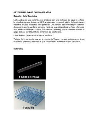 DETERMINACION DE CARBOHIDRATOS
Reaccion de la Bencidina
La bencidina es una sustancia que cristaliza con una molécula de agua si se hace
la cristalización por debajo de 60°C, y anhidrasis porque el sulfato de bencidina es
insoluble. Prueba específica para pentosas. Una pentosa está formada por 5 átomos
de carbono, por lo que tanto como se habla de una aldopentosa se hace referencia
a un monosacárido que contiene 5 átomos de carbono y puede contener también el
grupo cetosa, por el cual toma el nombre de cetohexosa.
Característico para identificación de pentosas.
Trabaja de forma similar que en la prueba de Tollens, pero en este caso, el ácido
es acético y el compuesto con el que se condensa el furfural es una bencidina.
Materiales
 