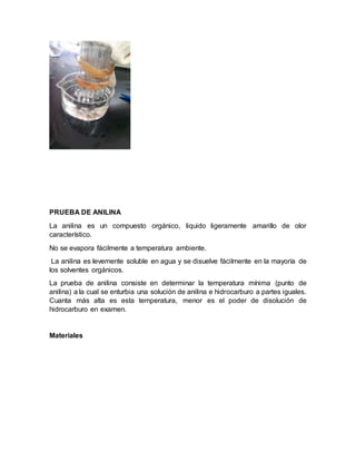 PRUEBA DE ANILINA
La anilina es un compuesto orgánico, liquido ligeramente amarillo de olor
característico.
No se evapora fácilmente a temperatura ambiente.
La anilina es levemente soluble en agua y se disuelve fácilmente en la mayoría de
los solventes orgánicos.
La prueba de anilina consiste en determinar la temperatura mínima (punto de
anilina) a la cual se enturbia una solución de anilina e hidrocarburo a partes iguales.
Cuanta más alta es esta temperatura, menor es el poder de disolución de
hidrocarburo en examen.
Materiales
 