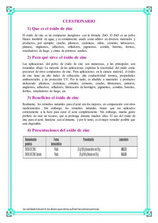CUESTIONARIO
1) Que es el óxido de zinc
El óxido de cinc es un compuesto inorgánico con la formula ZnO. El ZnO es un polvo
blanco insoluble en agua, y es comúnmente usado como aditivo en diversos materiales y
productos, por ejemplo: caucho, plásticos, cerámicas, vidrio, cemento, lubricantes,
pinturas, ungüentos, adhesivos, selladores, pigmentos, comida, baterías, ferritas,
retardadores de fuego y cintas de primeros auxilios.
2) Para qué sirve el óxido de zinc
Las aplicaciones del polvo de óxido de cinc son numerosas, y las principales son
resumidas abajo. La mayoría de las aplicaciones explotan la reactividad del óxido como
precursor de otros compuestos de cinc. Para aplicaciones en la ciencia material, el óxido
de cinc tiene un alto índice de refracción, alta conductividad térmica, propiedades
antibacteriales y de protección UV. Por lo tanto, es añadido a materiales y productos
incluyendo plásticos, cerámicas, cristales, cemento, caucho, lubricantes, pinturas,
ungüentos, adhesivos, selladores, fabricación de hormigón, pigmentos, comidas, baterías,
ferritas, retardadores de fuego, etc
3) Beneficios el óxido de zinc
Realmente, los remedios naturales para el acné són los mejores, en comparación con otros
medicamentos. Sin embargo, los remedios naturales tienen que ser aplicados
estrictamente a la hora para curar el acné completamente. Sin embargo, mucha gente
prefiere no usar un recurso, que se prolonga durante muchos años. El uso del óxido de
zinc para el acné, funciona casi al instante, y por lo tanto, es el mejor remedio posible que
está disponible.
4) Presentaciones del oxido de zinc
La calidadestaenti no dejesque otrossufranlasconsecuencias
 
