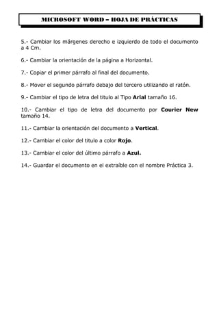 MICROSOFT WORD – HOJA DE PRÁCTICAS
5.- Cambiar los márgenes derecho e izquierdo de todo el documento
a 4 Cm.
6.- Cambiar la orientación de la página a Horizontal.
7.- Copiar el primer párrafo al final del documento.
8.- Mover el segundo párrafo debajo del tercero utilizando el ratón.
9.- Cambiar el tipo de letra del titulo al Tipo Arial tamaño 16.
10.- Cambiar el tipo de letra del documento por Courier New
tamaño 14.
11.- Cambiar la orientación del documento a Vertical.
12.- Cambiar el color del titulo a color Rojo.
13.- Cambiar el color del último párrafo a Azul.
14.- Guardar el documento en el extraíble con el nombre Práctica 3.
 