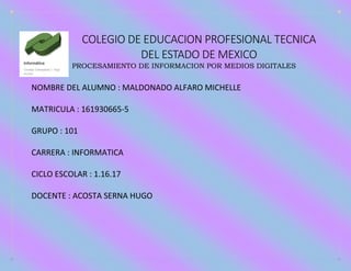COLEGIO DE EDUCACION PROFESIONAL TECNICA
DEL ESTADO DE MEXICO
PROCESAMIENTO DE INFORMACION POR MEDIOS DIGITALES
NOMBRE DEL ALUMNO : MALDONADO ALFARO MICHELLE
MATRICULA : 161930665-5
GRUPO : 101
CARRERA : INFORMATICA
CICLO ESCOLAR : 1.16.17
DOCENTE : ACOSTA SERNA HUGO
 