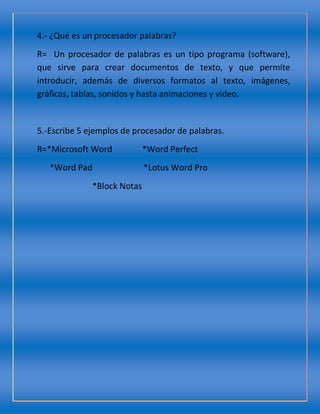 4.- ¿Qué es un procesador palabras?
R= Un procesador de palabras es un tipo programa (software),
que sirve para crear documentos de texto, y que permite
introducir, además de diversos formatos al texto, imágenes,
gráficas, tablas, sonidos y hasta animaciones y video.
5.-Escribe 5 ejemplos de procesador de palabras.
R=*Microsoft Word *Word Perfect
*Word Pad *Lotus Word Pro
*Block Notas
 