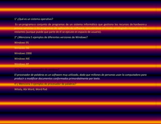 1° ¿Qué es un sistema operativo?
Es un programa o conjunto de programas de un sistema informático que gestiona los recursos de hardware y
provee servicios a los programas de aplicación de software, ejecutándose en modo privilegiado respecto de los
restantes (aunque puede que parte de él se ejecute en espacio de usuario).
2° ¿Menciona 5 ejemplos de diferentes versiones de Windows?
Windows 95
Windows 98:
Windows 2000
Windows ME
Windows XP
3°¿ Que es un procesador de palabras?
El procesador de palabras es un software muy utilizado, dado que millones de personas usan la computadora para
producir o modificar documentos conformados primordialmente por texto.
4°¿ Menciona 3 ejemplos de procesador de palabras?
Witely, Abi Word, Word Pad