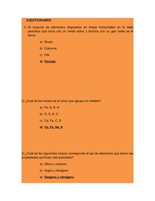 CUESTIONARIO
1) Al conjunto de elementos dispuestos en líneas horizontales en la tabla
periodica que inicia con un metal activo y termina con un gas noble se le
llama:
a) Grupo
b) Columna
c) Fila
d) Periodo
2) ¿Cuál de los incisos es el único que agrupa no metales?
a) Fe, S, K, N
b) O, S, H, C
c) Ca, Fe, C, S
d) Ca, Fe, Na, K
3) ¿Cuál de los siguientes incisos corresponde al par de elementos que tienen las
propiedades químicas más parecidas?
a) Silicio y carbono
b) Argón y nitrógeno
c) Oxigeno y nitrógeno
 
