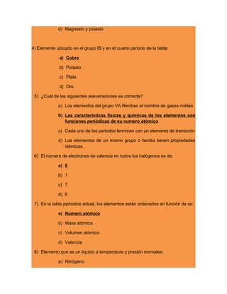 d) Magnesio y potasio
4) Elemento ubicado en el grupo IB y en el cuarto periodo de la tabla:
a) Cobre
b) Potasio
c) Plata
d) Oro
5) ¿Cuál de las siguientes aseveraciones es correcta?
a) Los elementos del grupo VA Reciben el nombre de gases nobles
b) Las características físicas y químicas de los elementos son
funciones periódicas de su numero atómico
c) Cada uno de los periodos terminan con un elemento de transición
d) Los elementos de un mismo grupo o familia tienen propiedades
idénticas.
6) El número de electrones de valencia en todos los halógenos es de:
a) 8
b) 1
c) 7
d) 6
7) En la tabla periodica actual, los elementos están ordenados en función de su:
a) Numero atómico
b) Masa atómica
c) Volumen atómico
d) Valencia
8) Elemento que es un liquido a temperatura y presión normales:
a) Nitrógeno
 