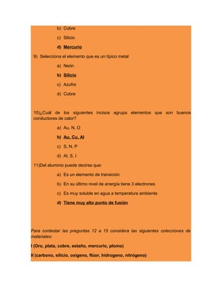 b) Cobre
c) Silicio
d) Mercurio
9) Selecciona el elemento que es un típico metal
a) Neón
b) Silicio
c) Azufre
d) Cobre
10)¿Cuál de los siguientes incisos agrupa elementos que son buenos
conductores de calor?
a) Au, N, O
b) Au, Cu, Al
c) S, N, P
d) Al, S, I
11)Del aluminio puede decirse que:
a) Es un elemento de transición
b) En su último nivel de energía tiene 3 electrones
c) Es muy soluble en agua a temperatura ambiente
d) Tiene muy alto punto de fusión
Para contestar las preguntas 12 a 15 considera las siguientes colecciones de
materiales:
I (Oro, plata, cobre, estaño, mercurio, plomo)
II (carbono, silicio, oxigeno, flúor, hidrogeno, nitrógeno)
 