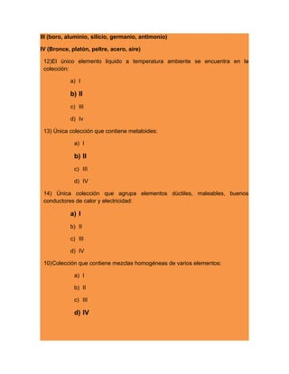 III (boro, aluminio, silicio, germanio, antimonio)
IV (Bronce, platón, peltre, acero, aire)
12)El único elemento liquido a temperatura ambiente se encuentra en la
colección:
a) I
b) II
c) III
d) Iv
13) Única colección que contiene metaloides:
a) I
b) II
c) III
d) IV
14) Única colección que agrupa elementos dúctiles, maleables, buenos
conductores de calor y electricidad:
a) I
b) II
c) III
d) IV
10)Colección que contiene mezclas homogéneas de varios elementos:
a) I
b) II
c) III
d) IV
 