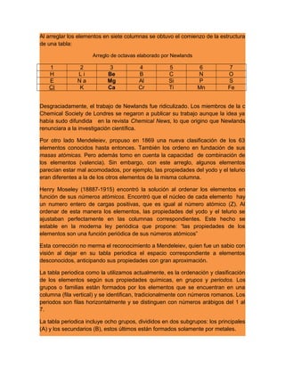 Al arreglar los elementos en siete columnas se obtuvo el comienzo de la estructura
de una tabla:
Arreglo de octavas elaborado por Newlands
1 2 3 4 5 6 7
H L i Be B C N O
E N a Mg Al Si P S
CI K Ca Cr Ti Mn Fe
Desgraciadamente, el trabajo de Newlands fue ridiculizado. Los miembros de la c
Chemical Society de Londres se negaron a publicar su trabajo aunque la idea ya
había sudo difundida en la revista Chemical News, lo que origino que Newlands
renunciara a la investigación científica.
Por otro lado Mendeleiev, propuso en 1869 una nueva clasificación de los 63
elementos conocidos hasta entonces. También los ordeno en fundación de sus
masas atómicas. Pero además tomo en cuenta la capacidad de combinación de
los elementos (valencia). Sin embargo, con este arreglo, algunos elementos
parecían estar mal acomodados, por ejemplo, las propiedades del yodo y el telurio
eran diferentes a la de los otros elementos de la misma columna.
Henry Moseley (18887-1915) encontró la solución al ordenar los elementos en
función de sus números atómicos. Encontró que el núcleo de cada elemento hay
un numero entero de cargas positivas, que es igual al número atómico (Z). Al
ordenar de esta manera los elementos, las propiedades del yodo y el telurio se
ajustaban perfectamente en las columnas correspondientes. Este hecho se
estable en la moderna ley periódica que propone: “las propiedades de los
elementos son una función periódica de sus números atómicos”
Esta corrección no merma el reconocimiento a Mendeleiev, quien fue un sabio con
visión al dejar en su tabla periodica el espacio correspondiente a elementos
desconocidos, anticipando sus propiedades con gran aproximación.
La tabla periodica como la utilizamos actualmente, es la ordenación y clasificación
de los elementos según sus propiedades químicas, en grupos y periodos. Los
grupos o familias están formados por los elementos que se encuentran en una
columna (fila vertical) y se identifican, tradicionalmente con números romanos. Los
periodos son filas horizontalmente y se distinguen con números arábigos del 1 al
7.
La tabla periodica incluye ocho grupos, divididos en dos subgrupos: los principales
(A) y los secundarios (B), estos últimos están formados solamente por metales.
 