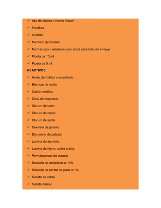  Asa de platino o cromo níquel
 Espátula
 Gradilla
 Mechero de bunsen
 Microscopio o estereoscopio pinza para tubo de ensayo
 Pipeta de 10 ml
 Pipeta de 5 ml
REACTIVOS:
 Acido clorhídrico concentrado
 Bromuro de sodio
 Calcio metálico
 Cinta de magnesio
 Cloruro de bario
 Cloruro de calcio
 Cloruro de sodio
 Cromato de potasio
 Dicromato de potasio
 Lamina de aluminio
 Lamina de hierro, cobre o zinc
 Permanganato de potasio
 Solución de amoniaco al 10%
 Solución de nitrato de plata al 1%
 Sulfato de cobre
 Sulfato ferroso
 