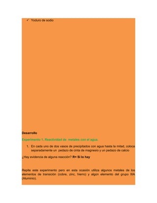  Yoduro de sodio
Desarrollo
Experimento 1. Reactividad de metales con el agua.
1. En cada uno de dos vasos de precipitados con agua hasta la mitad, coloca
separadamente un pedazo de cinta de magnesio y un pedazo de calcio
¿Hay evidencia de alguna reacción? R= Si lo hay
Repite este experimento pero en esta ocasión utiliza algunos metales de los
elementos de transición (cobre, zinc, hierro) y algún elemento del grupo IIIA
(Aluminio).
 